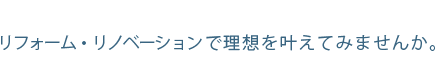 リフォーム・リノベーションで理想を叶えてみませんか。